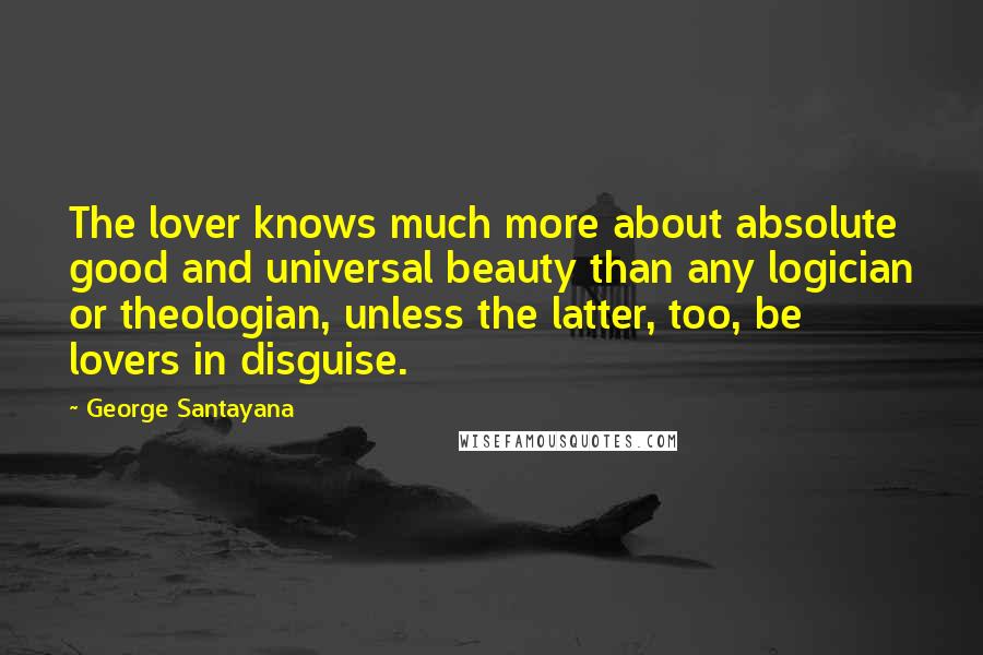 George Santayana Quotes: The lover knows much more about absolute good and universal beauty than any logician or theologian, unless the latter, too, be lovers in disguise.