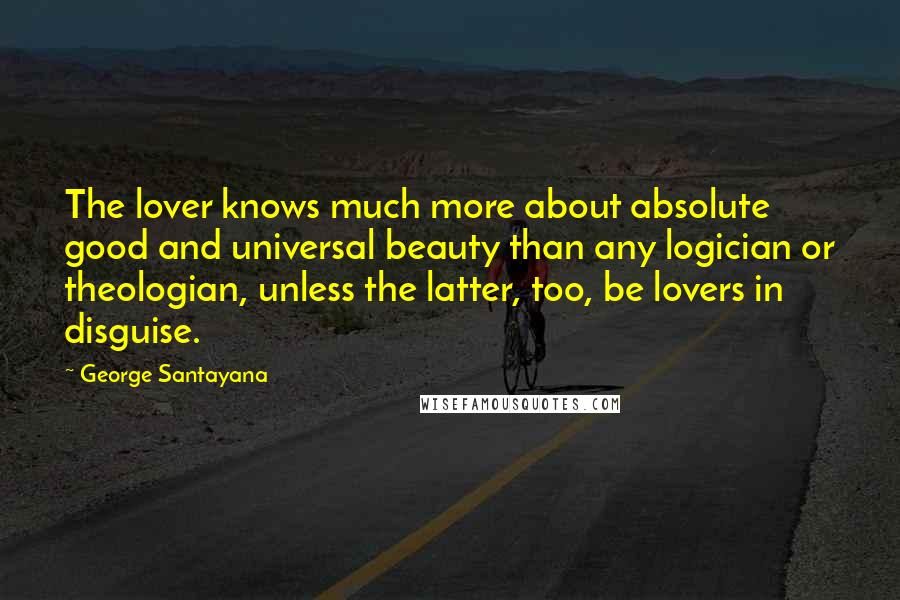 George Santayana Quotes: The lover knows much more about absolute good and universal beauty than any logician or theologian, unless the latter, too, be lovers in disguise.