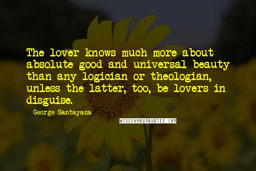 George Santayana Quotes: The lover knows much more about absolute good and universal beauty than any logician or theologian, unless the latter, too, be lovers in disguise.