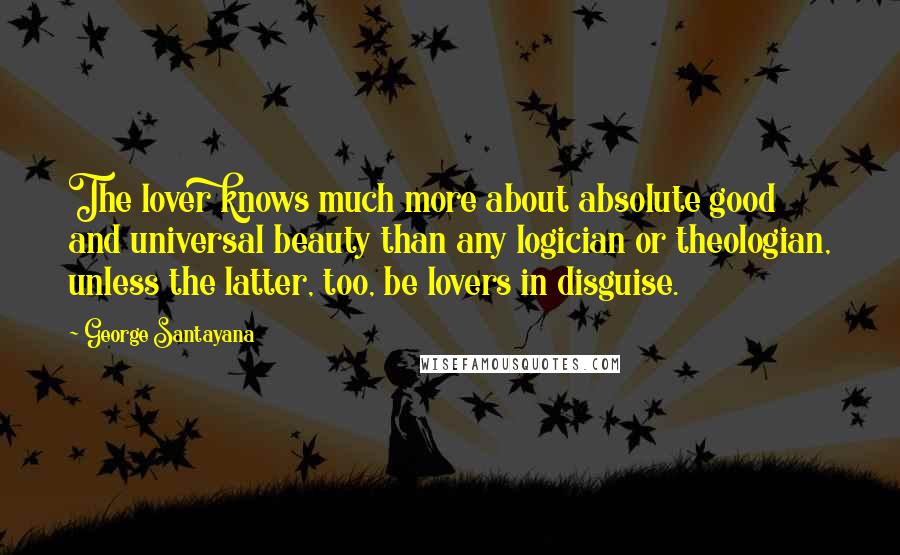 George Santayana Quotes: The lover knows much more about absolute good and universal beauty than any logician or theologian, unless the latter, too, be lovers in disguise.