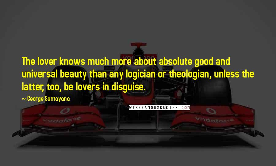 George Santayana Quotes: The lover knows much more about absolute good and universal beauty than any logician or theologian, unless the latter, too, be lovers in disguise.