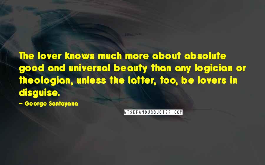 George Santayana Quotes: The lover knows much more about absolute good and universal beauty than any logician or theologian, unless the latter, too, be lovers in disguise.