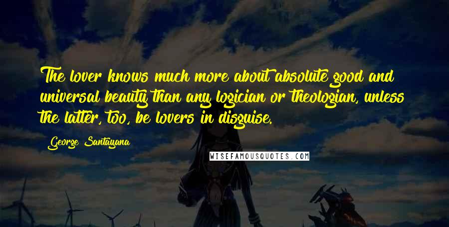 George Santayana Quotes: The lover knows much more about absolute good and universal beauty than any logician or theologian, unless the latter, too, be lovers in disguise.