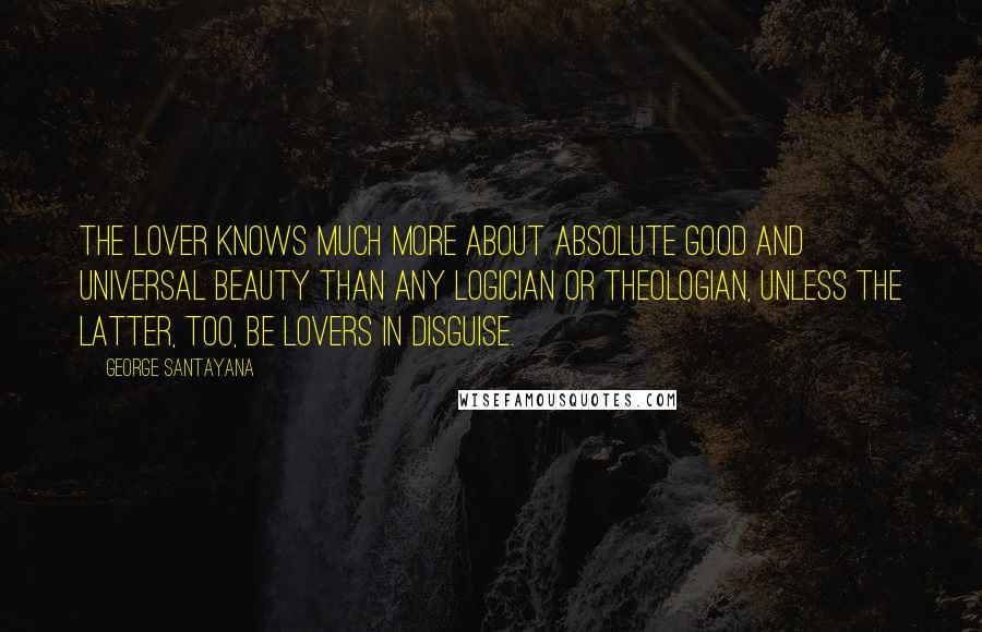 George Santayana Quotes: The lover knows much more about absolute good and universal beauty than any logician or theologian, unless the latter, too, be lovers in disguise.