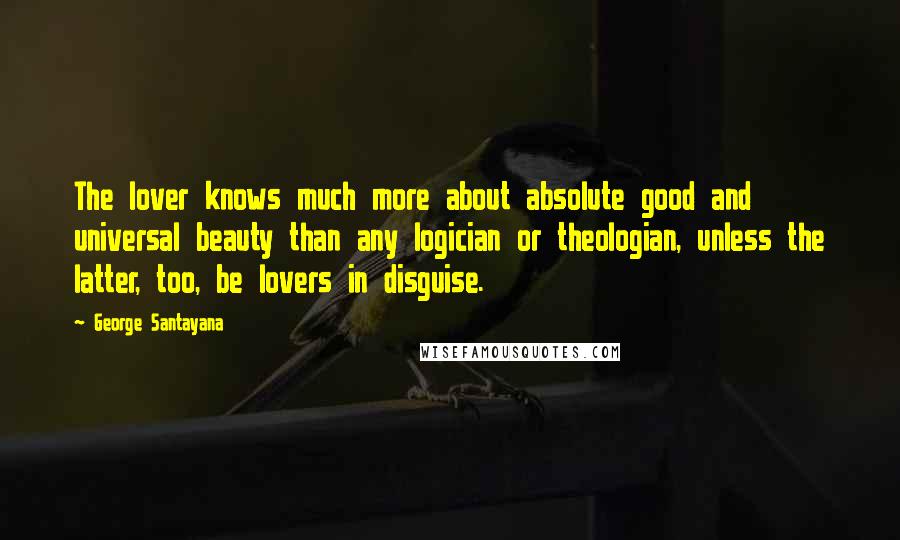 George Santayana Quotes: The lover knows much more about absolute good and universal beauty than any logician or theologian, unless the latter, too, be lovers in disguise.