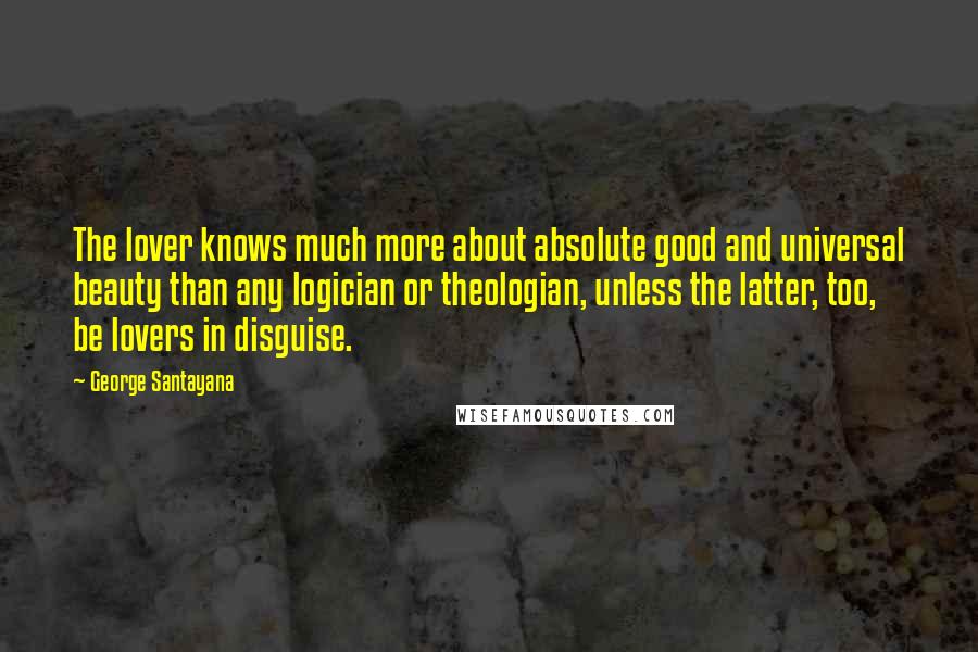 George Santayana Quotes: The lover knows much more about absolute good and universal beauty than any logician or theologian, unless the latter, too, be lovers in disguise.