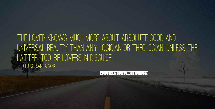 George Santayana Quotes: The lover knows much more about absolute good and universal beauty than any logician or theologian, unless the latter, too, be lovers in disguise.