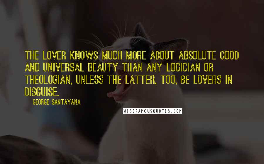 George Santayana Quotes: The lover knows much more about absolute good and universal beauty than any logician or theologian, unless the latter, too, be lovers in disguise.