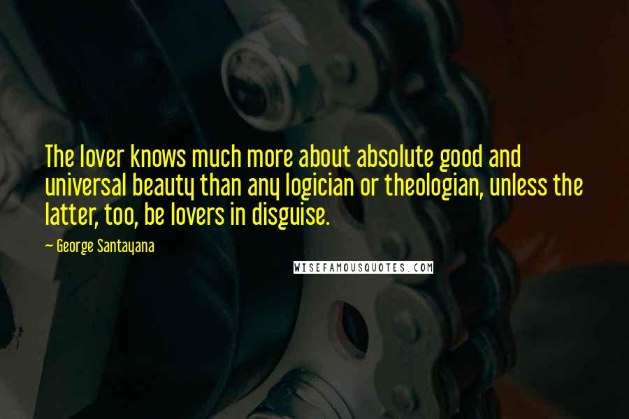 George Santayana Quotes: The lover knows much more about absolute good and universal beauty than any logician or theologian, unless the latter, too, be lovers in disguise.