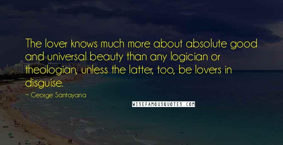 George Santayana Quotes: The lover knows much more about absolute good and universal beauty than any logician or theologian, unless the latter, too, be lovers in disguise.