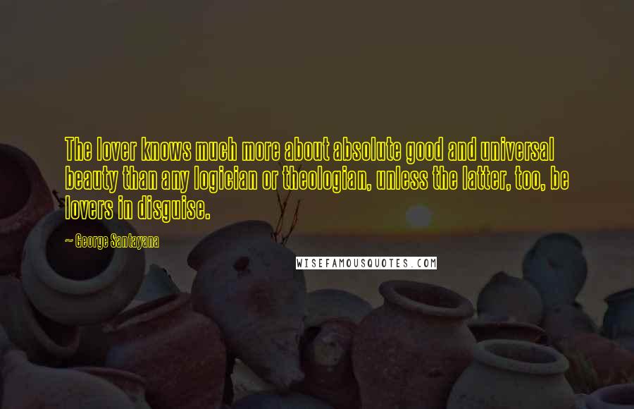 George Santayana Quotes: The lover knows much more about absolute good and universal beauty than any logician or theologian, unless the latter, too, be lovers in disguise.