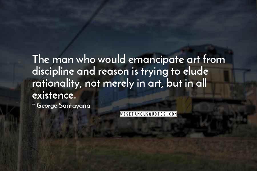 George Santayana Quotes: The man who would emancipate art from discipline and reason is trying to elude rationality, not merely in art, but in all existence.