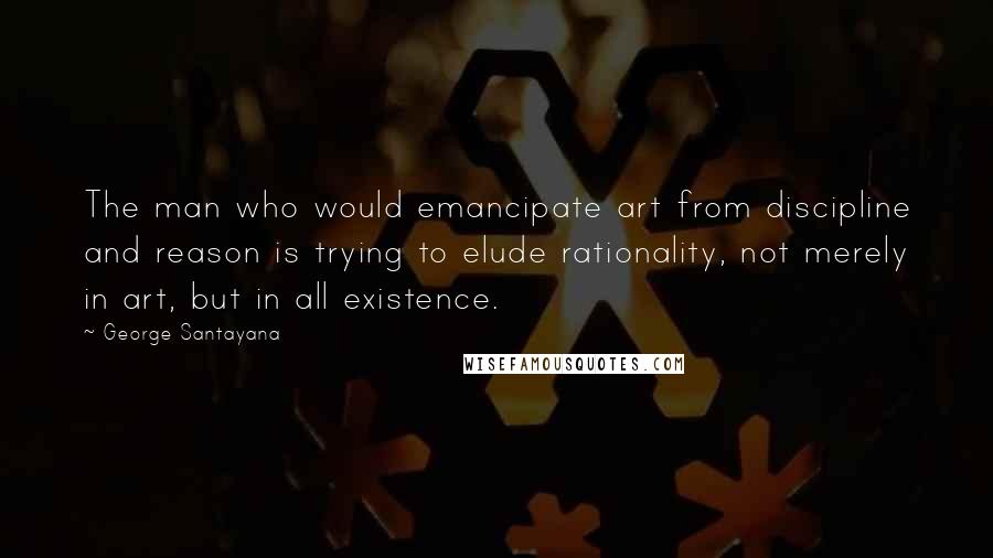 George Santayana Quotes: The man who would emancipate art from discipline and reason is trying to elude rationality, not merely in art, but in all existence.