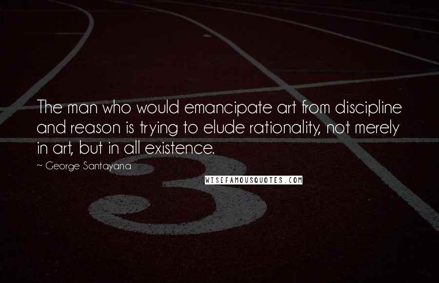 George Santayana Quotes: The man who would emancipate art from discipline and reason is trying to elude rationality, not merely in art, but in all existence.