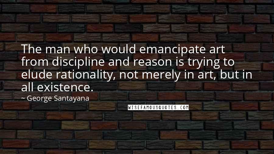 George Santayana Quotes: The man who would emancipate art from discipline and reason is trying to elude rationality, not merely in art, but in all existence.