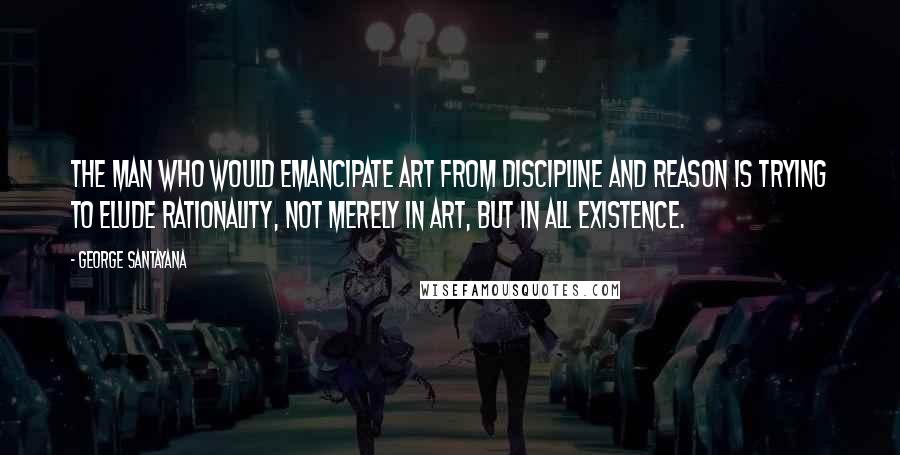 George Santayana Quotes: The man who would emancipate art from discipline and reason is trying to elude rationality, not merely in art, but in all existence.