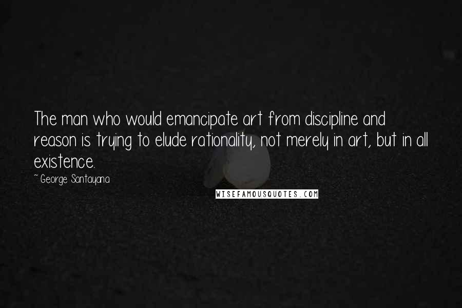 George Santayana Quotes: The man who would emancipate art from discipline and reason is trying to elude rationality, not merely in art, but in all existence.