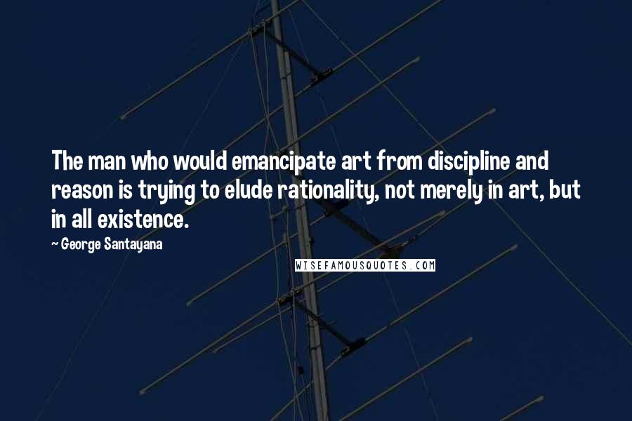 George Santayana Quotes: The man who would emancipate art from discipline and reason is trying to elude rationality, not merely in art, but in all existence.