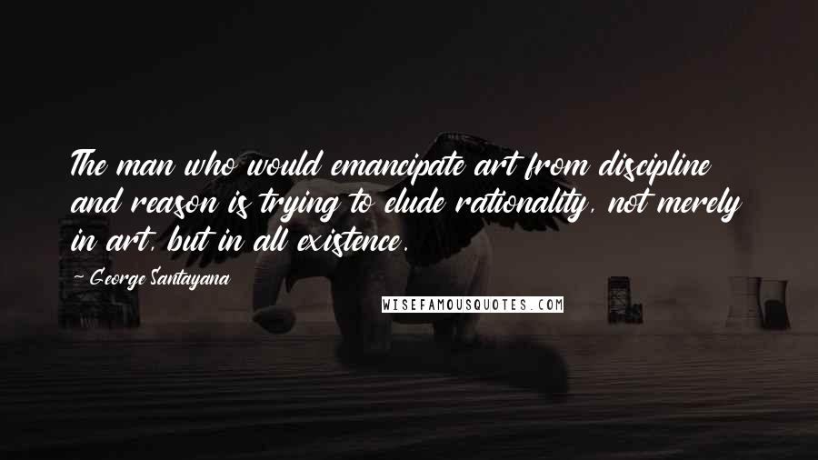 George Santayana Quotes: The man who would emancipate art from discipline and reason is trying to elude rationality, not merely in art, but in all existence.