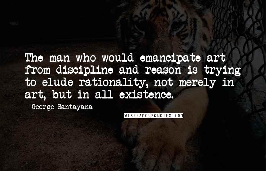 George Santayana Quotes: The man who would emancipate art from discipline and reason is trying to elude rationality, not merely in art, but in all existence.