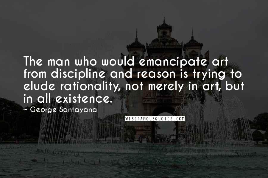 George Santayana Quotes: The man who would emancipate art from discipline and reason is trying to elude rationality, not merely in art, but in all existence.