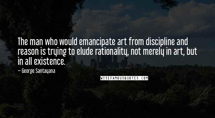 George Santayana Quotes: The man who would emancipate art from discipline and reason is trying to elude rationality, not merely in art, but in all existence.