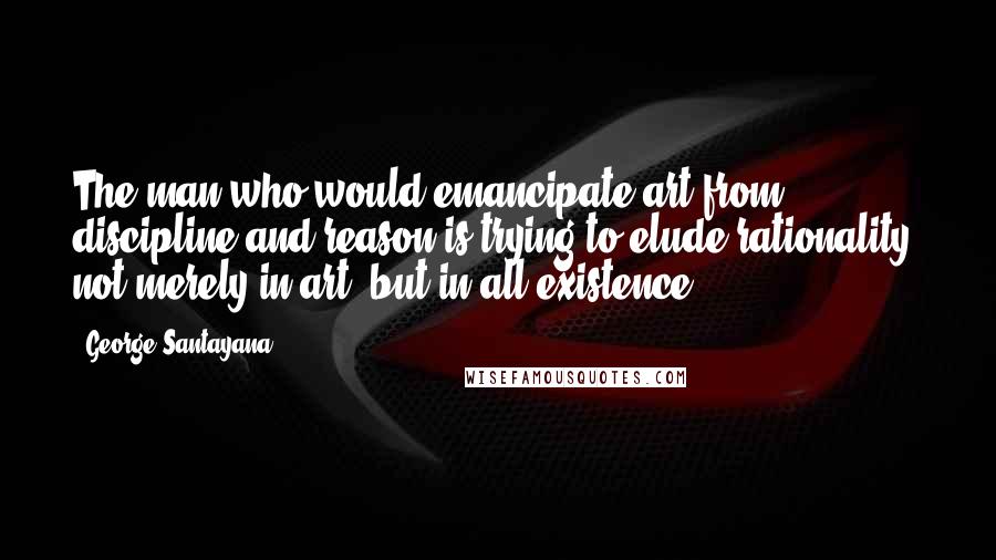 George Santayana Quotes: The man who would emancipate art from discipline and reason is trying to elude rationality, not merely in art, but in all existence.