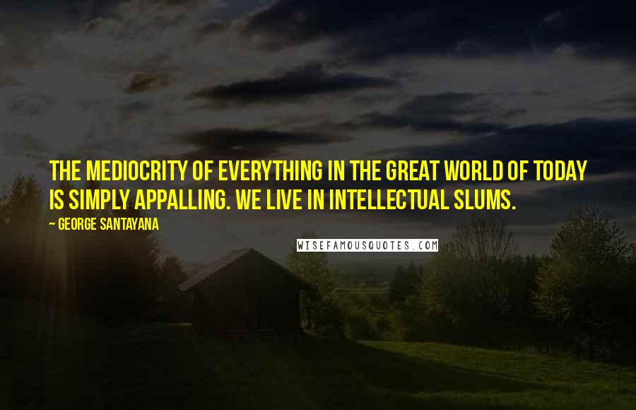 George Santayana Quotes: The mediocrity of everything in the great world of today is simply appalling. We live in intellectual slums.