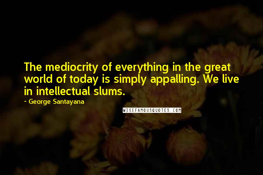 George Santayana Quotes: The mediocrity of everything in the great world of today is simply appalling. We live in intellectual slums.