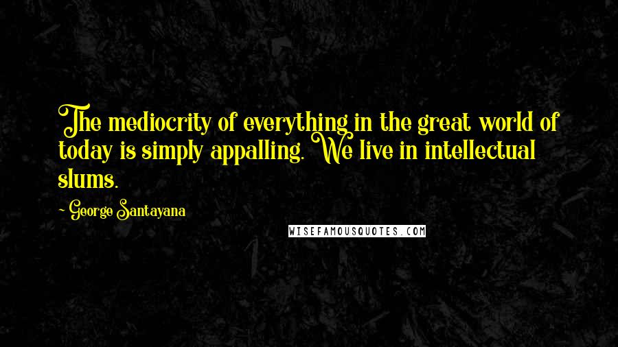 George Santayana Quotes: The mediocrity of everything in the great world of today is simply appalling. We live in intellectual slums.