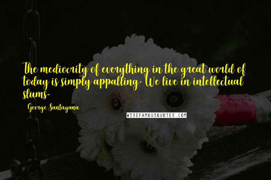 George Santayana Quotes: The mediocrity of everything in the great world of today is simply appalling. We live in intellectual slums.