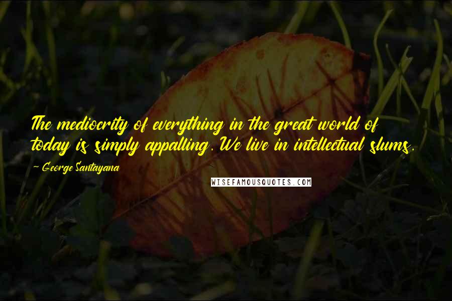 George Santayana Quotes: The mediocrity of everything in the great world of today is simply appalling. We live in intellectual slums.