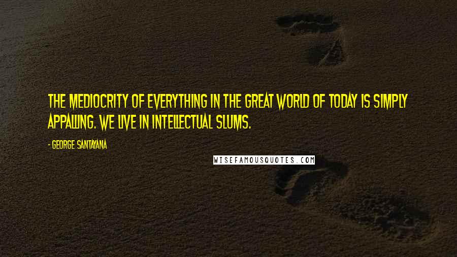 George Santayana Quotes: The mediocrity of everything in the great world of today is simply appalling. We live in intellectual slums.