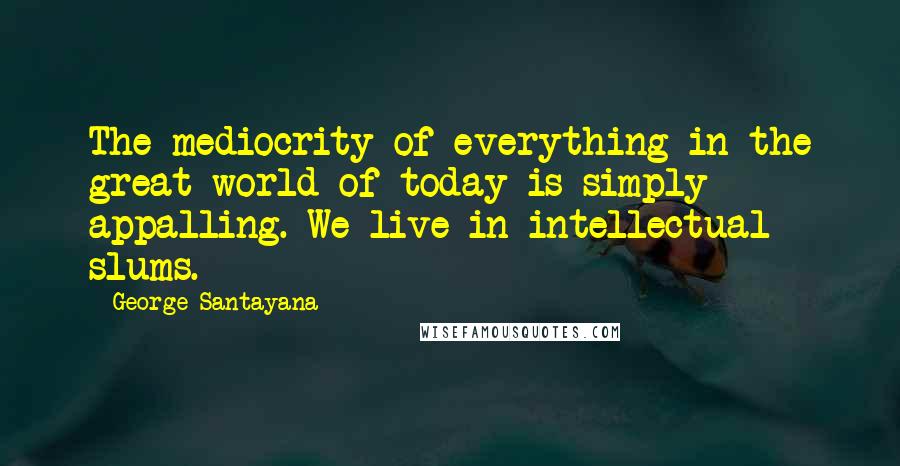 George Santayana Quotes: The mediocrity of everything in the great world of today is simply appalling. We live in intellectual slums.