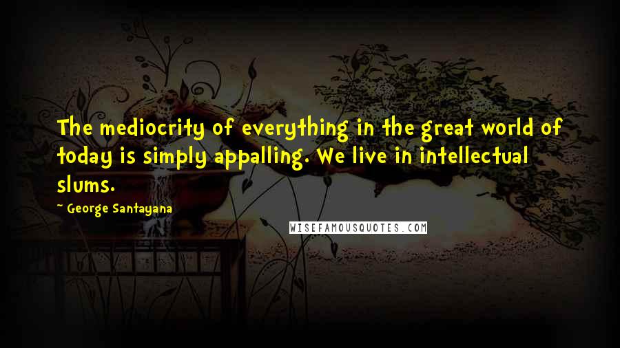 George Santayana Quotes: The mediocrity of everything in the great world of today is simply appalling. We live in intellectual slums.