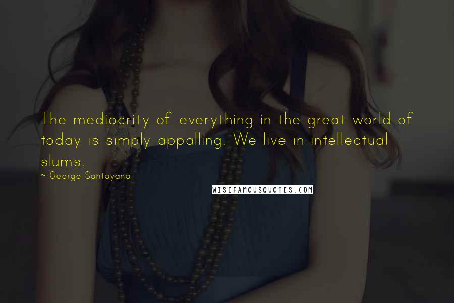 George Santayana Quotes: The mediocrity of everything in the great world of today is simply appalling. We live in intellectual slums.