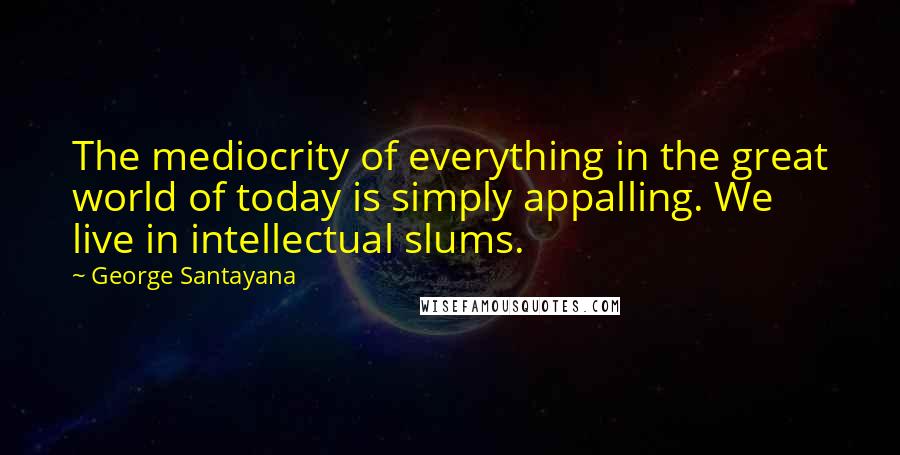 George Santayana Quotes: The mediocrity of everything in the great world of today is simply appalling. We live in intellectual slums.