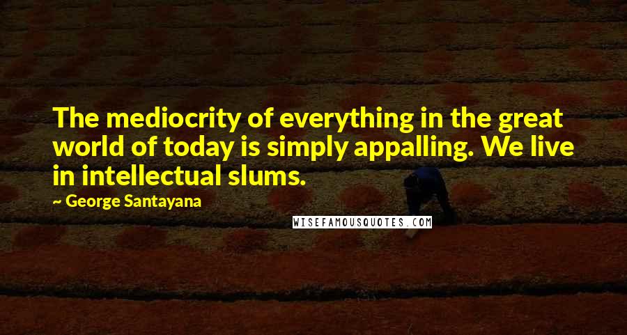 George Santayana Quotes: The mediocrity of everything in the great world of today is simply appalling. We live in intellectual slums.