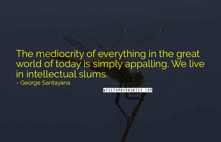 George Santayana Quotes: The mediocrity of everything in the great world of today is simply appalling. We live in intellectual slums.