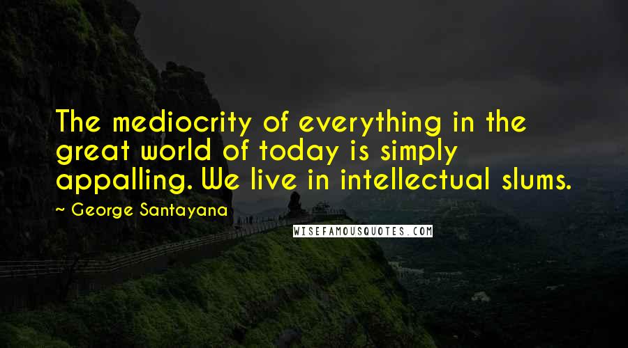 George Santayana Quotes: The mediocrity of everything in the great world of today is simply appalling. We live in intellectual slums.