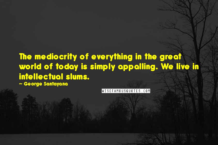 George Santayana Quotes: The mediocrity of everything in the great world of today is simply appalling. We live in intellectual slums.