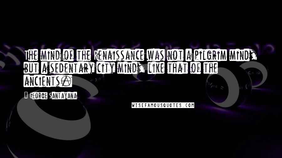 George Santayana Quotes: The mind of the Renaissance was not a pilgrim mind, but a sedentary city mind, like that of the ancients.