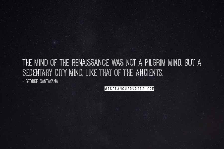 George Santayana Quotes: The mind of the Renaissance was not a pilgrim mind, but a sedentary city mind, like that of the ancients.