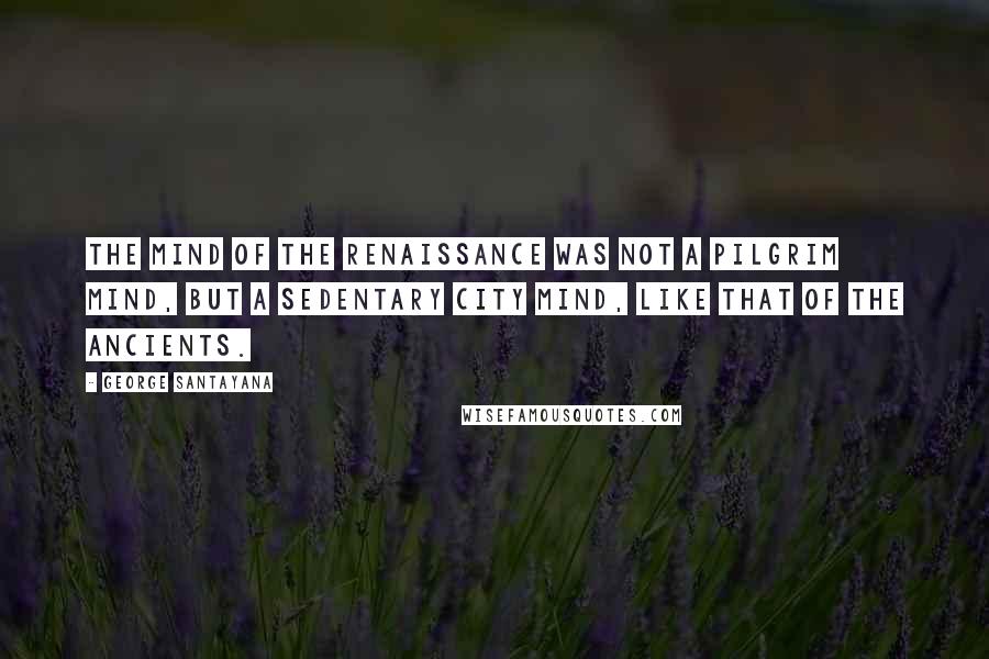 George Santayana Quotes: The mind of the Renaissance was not a pilgrim mind, but a sedentary city mind, like that of the ancients.
