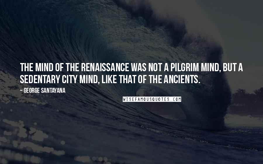 George Santayana Quotes: The mind of the Renaissance was not a pilgrim mind, but a sedentary city mind, like that of the ancients.