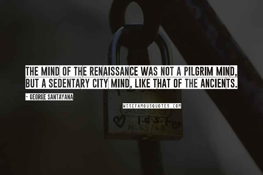 George Santayana Quotes: The mind of the Renaissance was not a pilgrim mind, but a sedentary city mind, like that of the ancients.
