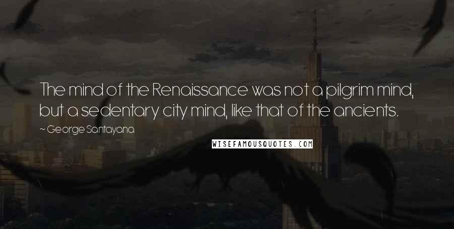 George Santayana Quotes: The mind of the Renaissance was not a pilgrim mind, but a sedentary city mind, like that of the ancients.