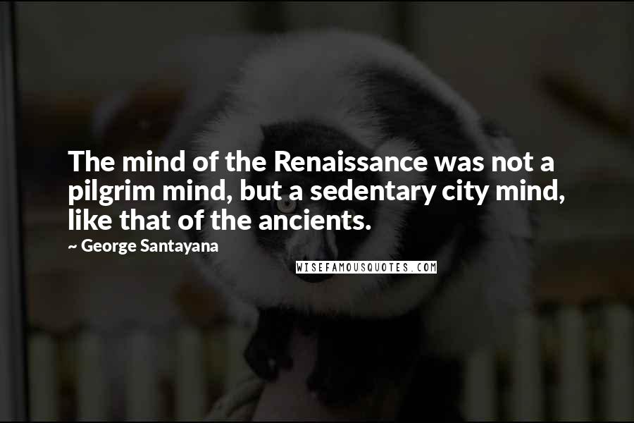 George Santayana Quotes: The mind of the Renaissance was not a pilgrim mind, but a sedentary city mind, like that of the ancients.