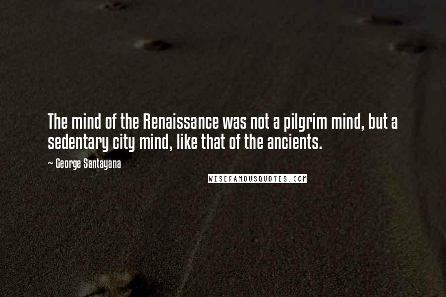 George Santayana Quotes: The mind of the Renaissance was not a pilgrim mind, but a sedentary city mind, like that of the ancients.