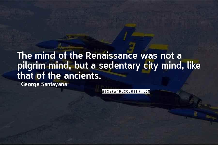 George Santayana Quotes: The mind of the Renaissance was not a pilgrim mind, but a sedentary city mind, like that of the ancients.